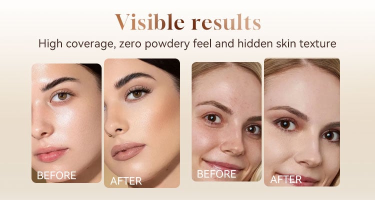 Visible results High coverage, zero powdery feel and hidden skin texture BEFORE AFTER BEFORE AFTER